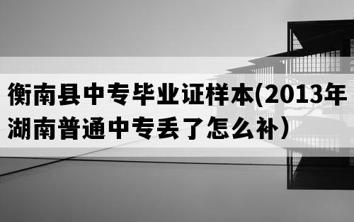 衡南县中专毕业证样本(2013年湖南普通中专丢了怎么补）