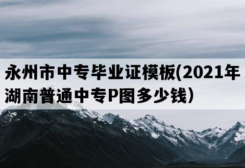 永州市中专毕业证模板(2021年湖南普通中专P图多少钱）