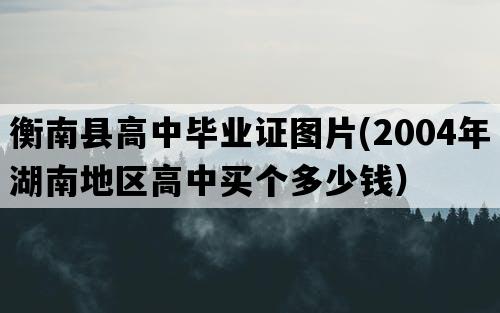 衡南县高中毕业证图片(2004年湖南地区高中买个多少钱）