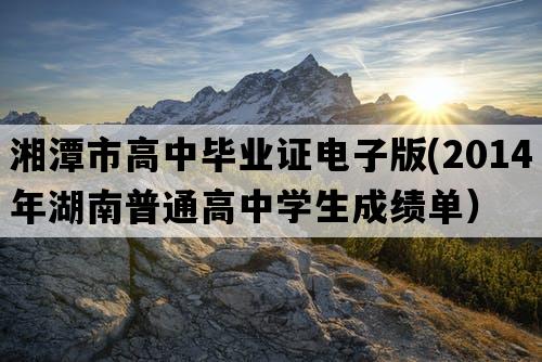 湘潭市高中毕业证电子版(2014年湖南普通高中学生成绩单）