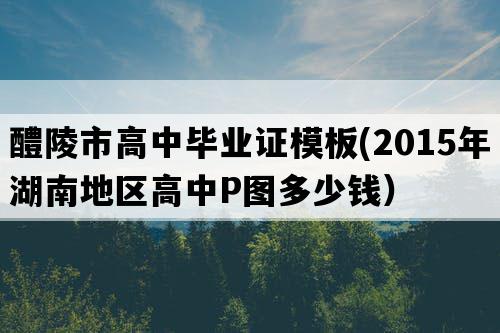 醴陵市高中毕业证模板(2015年湖南地区高中P图多少钱）