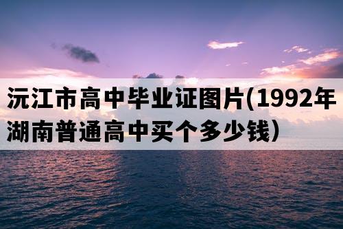 沅江市高中毕业证图片(1992年湖南普通高中买个多少钱）