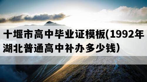 十堰市高中毕业证模板(1992年湖北普通高中补办多少钱）