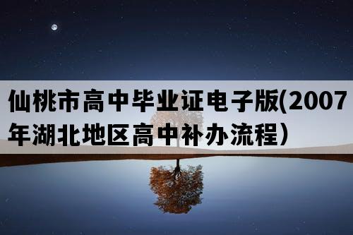 仙桃市高中毕业证电子版(2007年湖北地区高中补办流程）