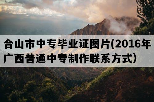 合山市中专毕业证图片(2016年广西普通中专制作联系方式）