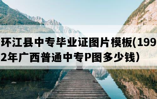 环江县中专毕业证图片模板(1992年广西普通中专P图多少钱）