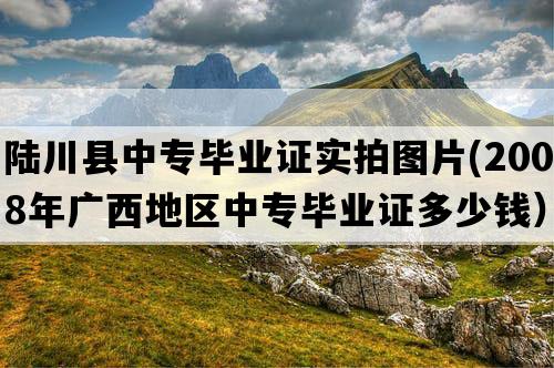 陆川县中专毕业证实拍图片(2008年广西地区中专毕业证多少钱）