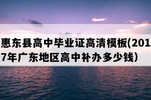 惠东县高中毕业证高清模板(2017年广东地区高中补办多少钱）