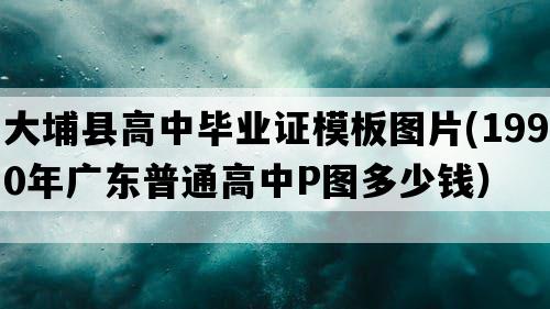 大埔县高中毕业证模板图片(1990年广东普通高中P图多少钱）