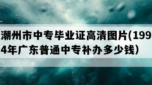 潮州市中专毕业证高清图片(1994年广东普通中专补办多少钱）