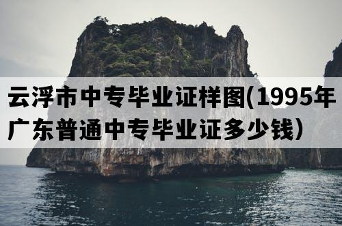 云浮市中专毕业证样图(1995年广东普通中专毕业证多少钱）