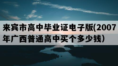 来宾市高中毕业证电子版(2007年广西普通高中买个多少钱）