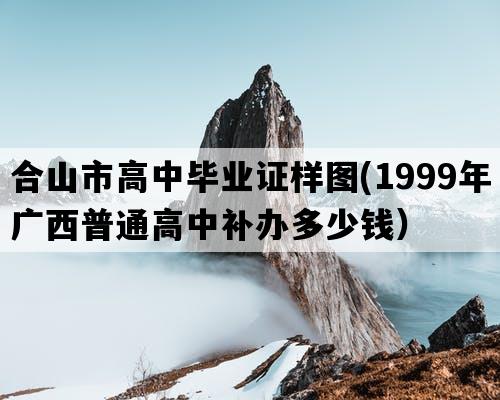 合山市高中毕业证样图(1999年广西普通高中补办多少钱）