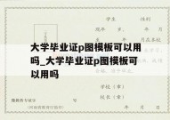 大学毕业证p图模板可以用吗_大学毕业证p图模板可以用吗