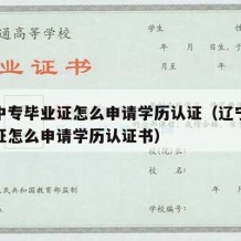 辽宁中专毕业证怎么申请学历认证（辽宁中专毕业证怎么申请学历认证书）